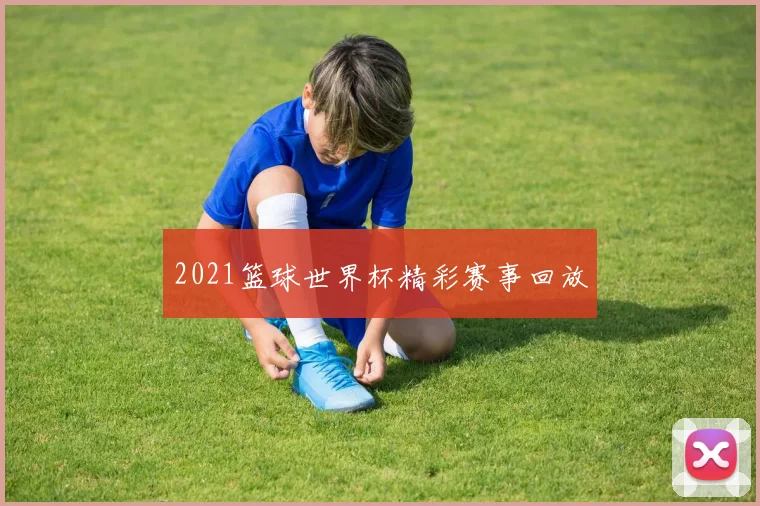 2021篮球世界杯精彩赛事回放