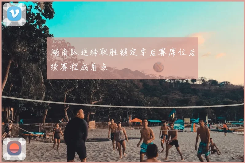 湖南队逆转取胜锁定季后赛席位后续赛程成看点