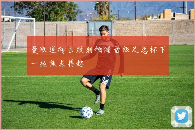曼联逆转击败利物浦晋级足总杯下一轮焦点再起