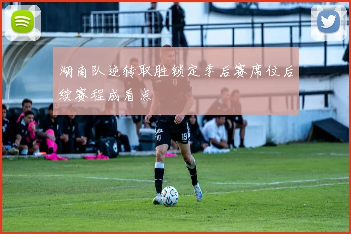 湖南队逆转取胜锁定季后赛席位后续赛程成看点