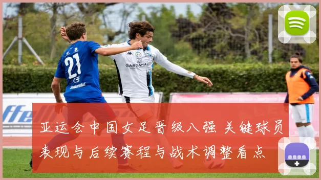 亚运会中国女足晋级八强 关键球员表现与后续赛程与战术调整看点