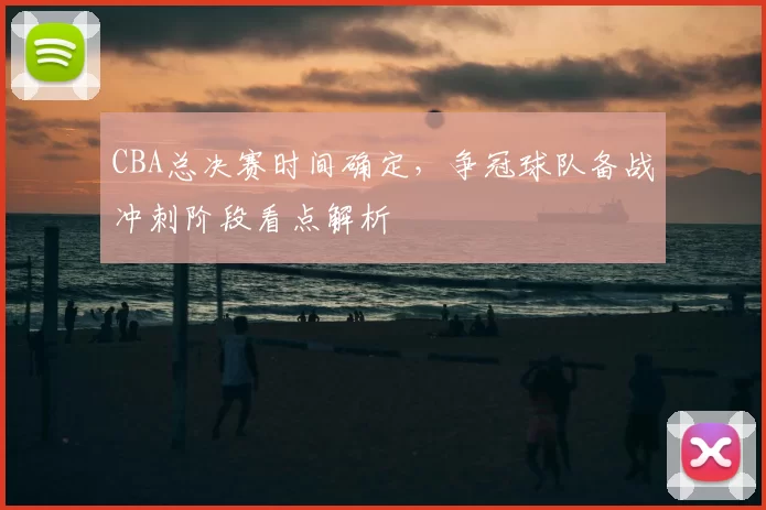 CBA总决赛时间确定，争冠球队备战冲刺阶段看点解析