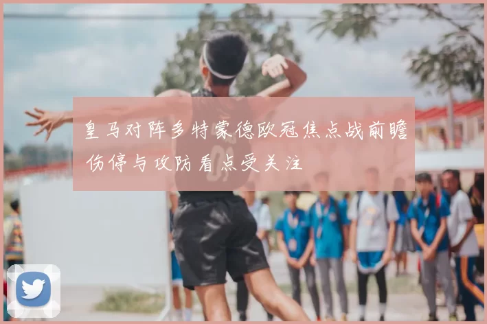 皇马对阵多特蒙德欧冠焦点战前瞻 伤停与攻防看点受关注