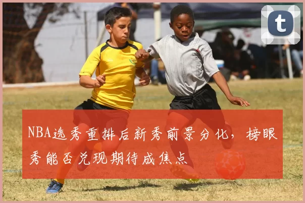NBA选秀重排后新秀前景分化，榜眼秀能否兑现期待成焦点