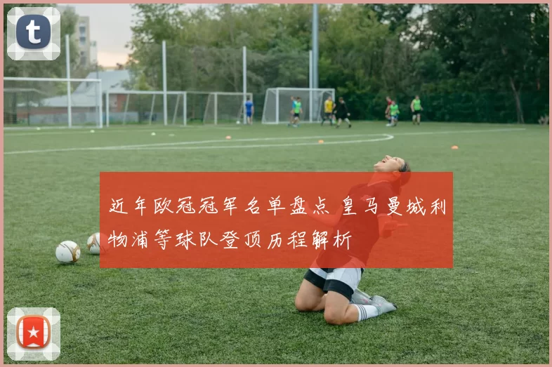 近年欧冠冠军名单盘点 皇马曼城利物浦等球队登顶历程解析