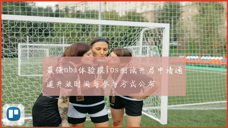 最强nba体验服ios测试开启申请通道开放时间与参与方式公布