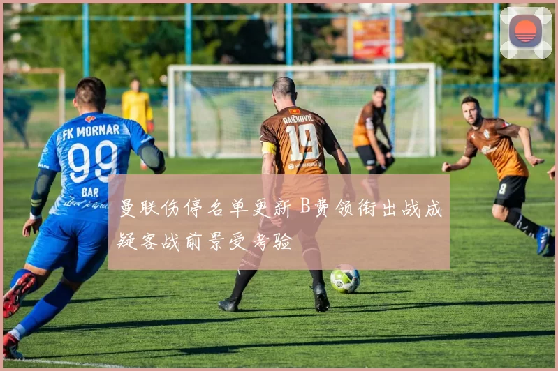 曼联伤停名单更新 B费领衔出战成疑客战前景受考验