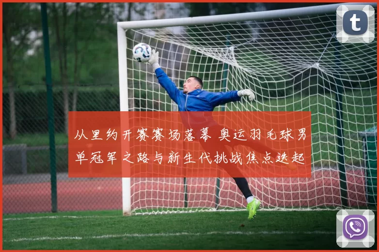 从里约开赛赛场落幕 奥运羽毛球男单冠军之路与新生代挑战焦点迭起