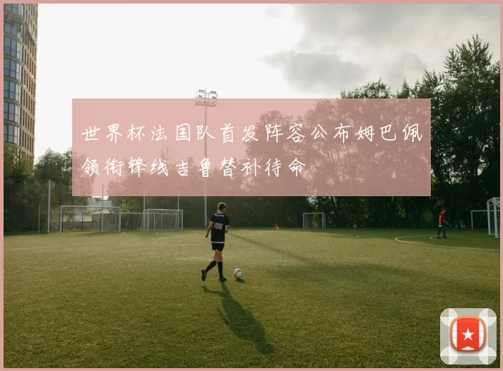 世界杯法国队首发阵容公布姆巴佩领衔锋线吉鲁替补待命