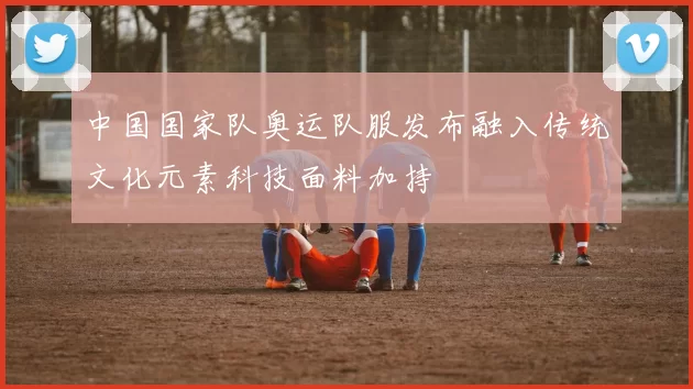 中国国家队奥运队服发布融入传统文化元素科技面料加持