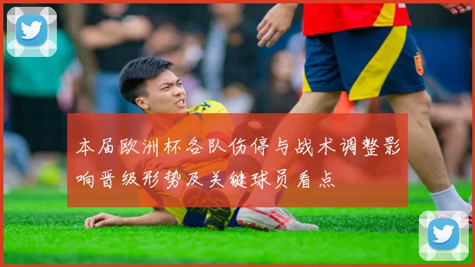本届欧洲杯各队伤停与战术调整影响晋级形势及关键球员看点