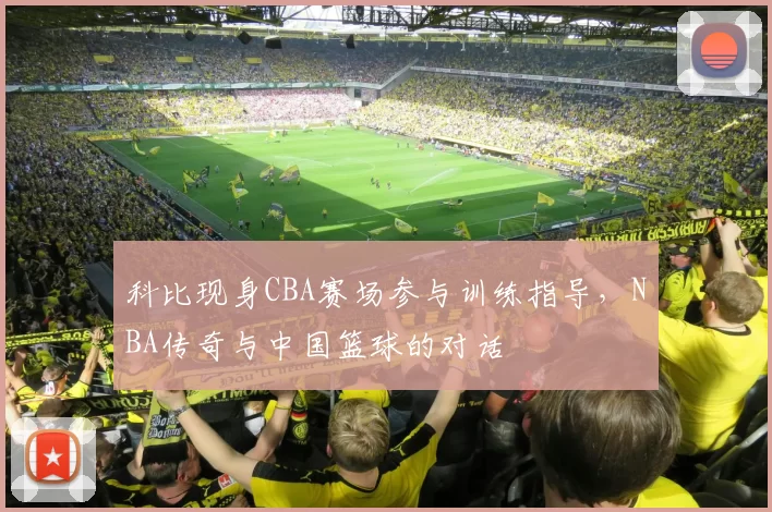 科比现身CBA赛场参与训练指导,NBA传奇与中国篮球的对话