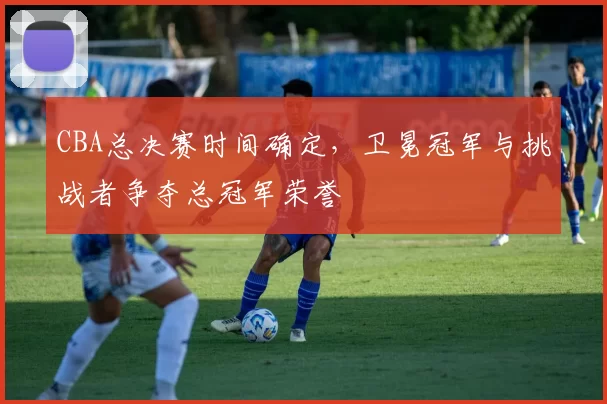 CBA总决赛时间确定，卫冕冠军与挑战者争夺总冠军荣誉