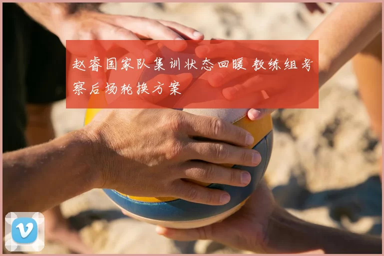 赵睿国家队集训状态回暖 教练组考察后场轮换方案