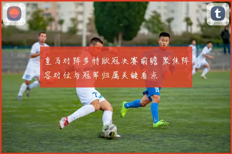 皇马对阵多特欧冠决赛前瞻 聚焦阵容对位与冠军归属关键看点