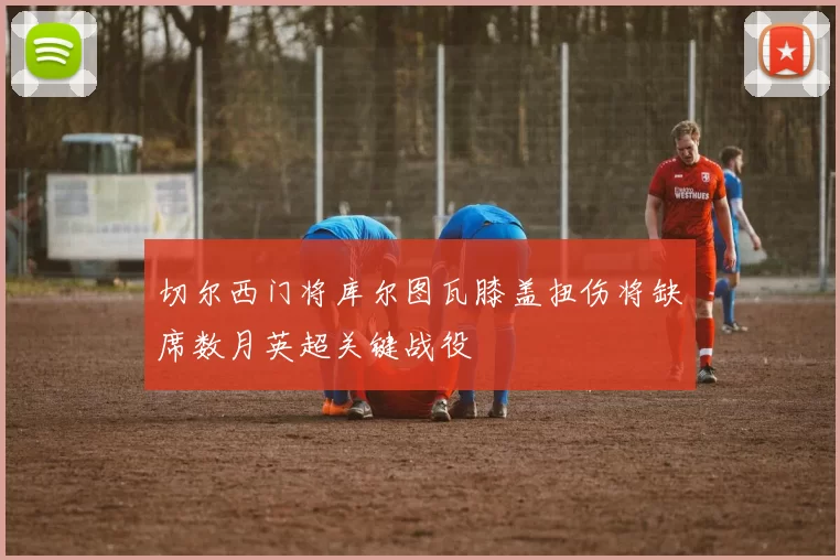 切尔西门将库尔图瓦膝盖扭伤将缺席数月英超关键战役