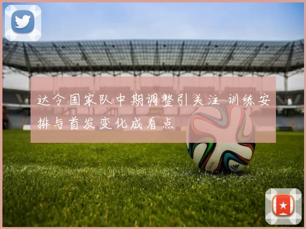 达令国家队中期调整引关注 训练安排与首发变化成看点