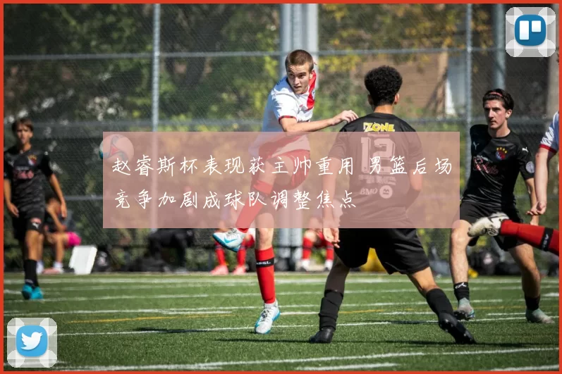 赵睿斯杯表现获主帅重用 男篮后场竞争加剧成球队调整焦点