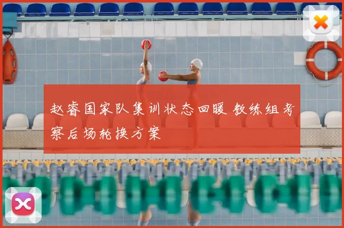 赵睿国家队集训状态回暖 教练组考察后场轮换方案