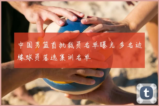 中国男篮首批裁员名单曝光 多名边缘球员落选集训名单