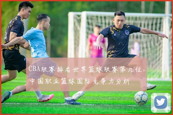 CBA联赛排名世界篮球联赛第几位,中国职业篮球国际竞争力分析