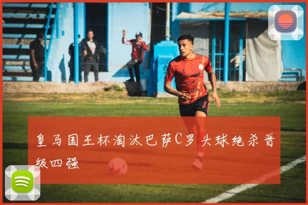 皇马国王杯淘汰巴萨C罗头球绝杀晋级四强