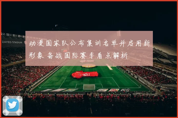 动漫国家队公布集训名单并启用新形象 备战国际赛季看点解析