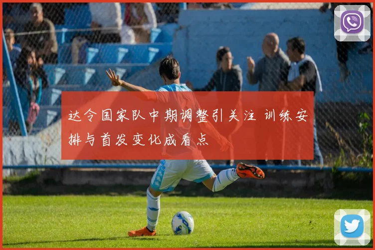 达令国家队中期调整引关注 训练安排与首发变化成看点