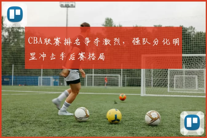 CBA联赛排名争夺激烈,强队分化明显冲击季后赛格局