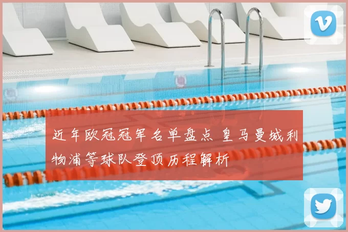 近年欧冠冠军名单盘点 皇马曼城利物浦等球队登顶历程解析