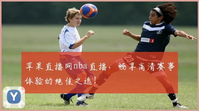 苹果直播网nba直播，畅享高清赛事体验的绝佳之选！