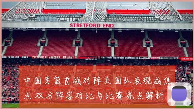 中国男篮首战对阵美国队表现成焦点 双方阵容对比与比赛亮点解析