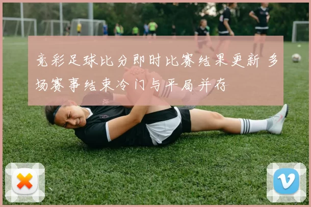 竞彩足球比分即时比赛结果更新 多场赛事结束冷门与平局并存