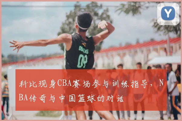 科比现身CBA赛场参与训练指导，NBA传奇与中国篮球的对话
