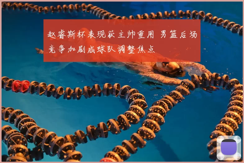 赵睿斯杯表现获主帅重用 男篮后场竞争加剧成球队调整焦点