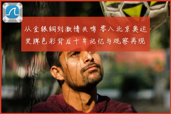 从金银铜到激情共鸣 零八北京奥运奖牌色彩背后十年记忆与观察再现热潮