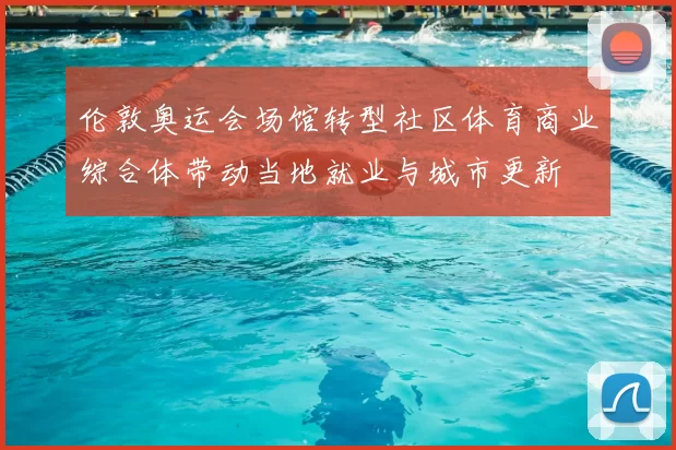 伦敦奥运会场馆转型社区体育商业综合体带动当地就业与城市更新