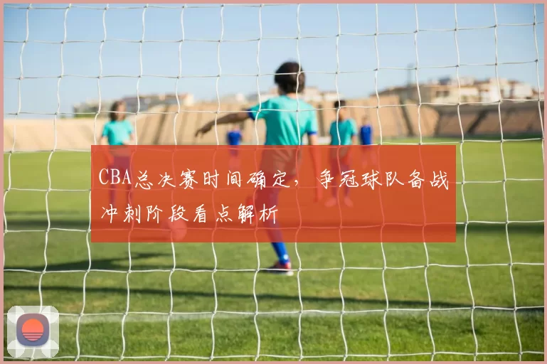 CBA总决赛时间确定，争冠球队备战冲刺阶段看点解析