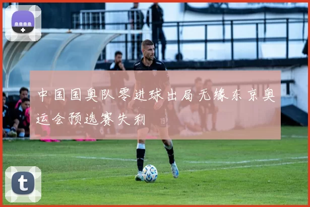 中国国奥队零进球出局无缘东京奥运会预选赛失利