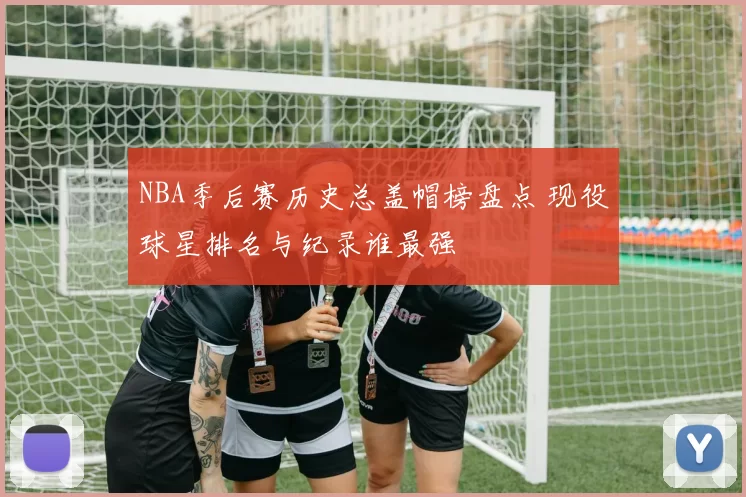 NBA季后赛历史总盖帽榜盘点 现役球星排名与纪录谁最强