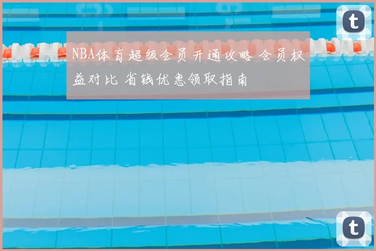 NBA体育超级会员开通攻略 会员权益对比 省钱优惠领取指南