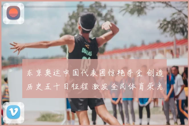 东京奥运中国代表团惊艳夺金 创造历史五十日征程 激发全民体育荣光