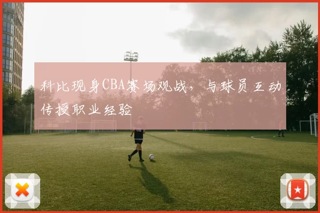 科比现身CBA赛场观战,与球员互动传授职业经验