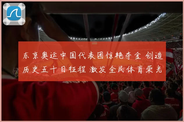 东京奥运中国代表团惊艳夺金 创造历史五十日征程 激发全民体育荣光