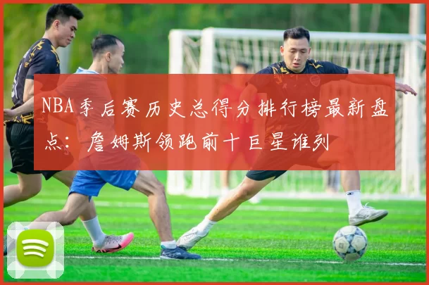 NBA季后赛历史总得分排行榜最新盘点：詹姆斯领跑前十巨星谁列