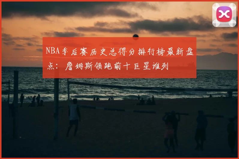 NBA季后赛历史总得分排行榜最新盘点：詹姆斯领跑前十巨星谁列
