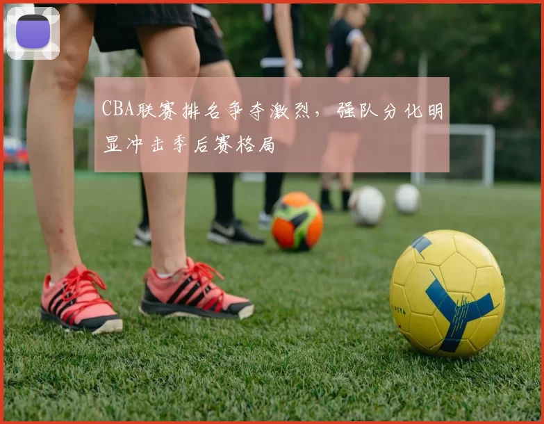 CBA联赛排名争夺激烈,强队分化明显冲击季后赛格局