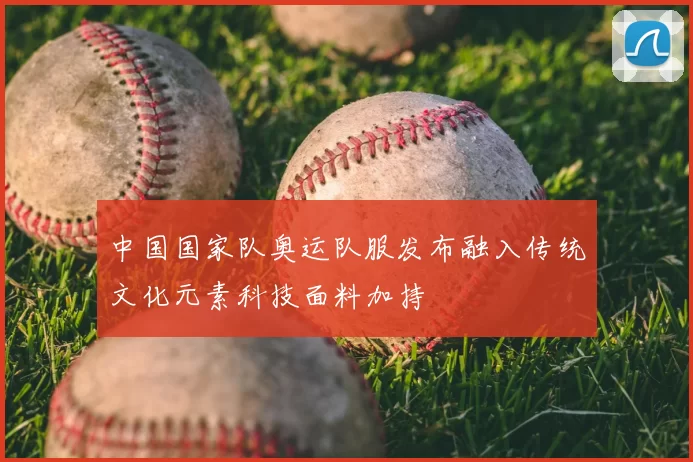 中国国家队奥运队服发布融入传统文化元素科技面料加持